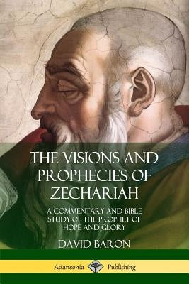 The Visions and Prophecies of Zechariah: A Commentary and Bible Study of the Prophet of Hope and Glory by Baron, David