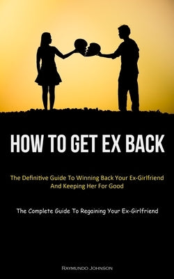 How To Get Ex Back: The Definitive Guide To Winning Back Your Ex-Girlfriend And Keeping Her For Good (The Complete Guide To Regaining Your by Johnson, Raymundo