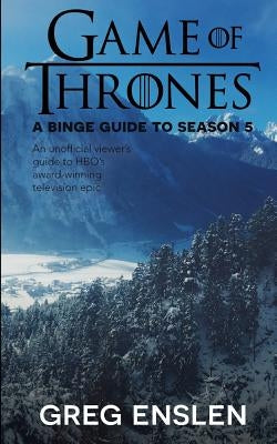 Game of Thrones: A Binge Guide to Season 5: An Unofficial Viewer's Guide to HBO's Award-Winning Television Epic by Enslen, Greg