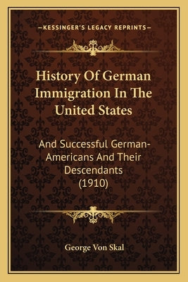 History Of German Immigration In The United States: And Successful German-Americans And Their Descendants (1910) by Von Skal, George