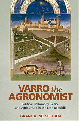 Varro the Agronomist: Political Philosophy, Satire, and Agriculture in the Late Republic by Nelsestuen, Grant a.