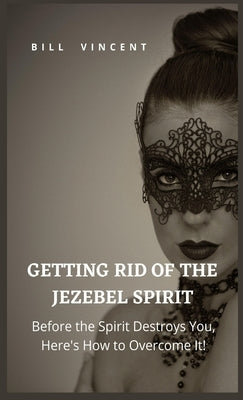 Getting Rid of the Jezebel Spirit: Before the Spirit Destroys You, Here's How to Overcome It! by Vincent, Bill
