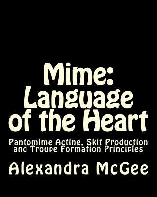Mime: Language of the Heart: Pantomime Acting, Skit Production and Troupe Formation Principles by McGee, Alexandra Stefanie