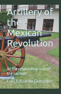 Artillery of the Mexican Revolution: At the resounding roar of the cannon by Gonzalez, Luis Eduardo