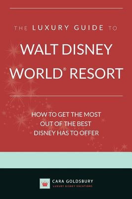The Luxury Guide to Walt Disney World Resort: How to Get the Most Out of the Best Disney Has to Offer by Goldsbury, Cara