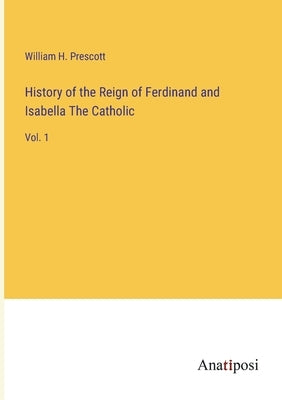 History of the Reign of Ferdinand and Isabella The Catholic: Vol. 1 by Prescott, William H.
