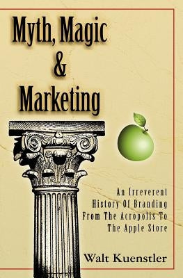 Myth, Magic & Marketing: An Irreverent History Of Branding From The Acropolis To The Apple Store by Kuenstler, Walt