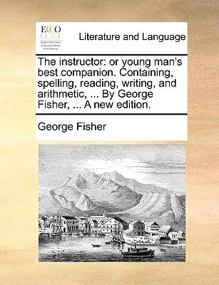 The Instructor: Or Young Man's Best Companion. Containing, Spelling, Reading, Writing, and Arithmetic, ... by George Fisher, ... a New by Fisher, George