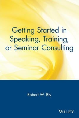 Getting Started in Speaking, Training, or Seminar Consulting by Bly, Robert W.