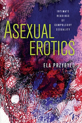 Asexual Erotics: Intimate Readings of Compulsory Sexuality by Przybylo, Ela