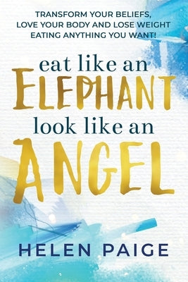 Eat Like an Elephant Look Like an Angel: Transform your beliefs, love your body and lose weight eating anything you want! by Paige, Helen