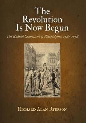 The Revolution Is Now Begun: The Radical Committees of Philadelphia, 1765-1776 by Ryerson, Richard Alan
