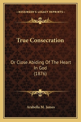 True Consecration: Or Close Abiding Of The Heart In God (1876) by James, Arabella M.