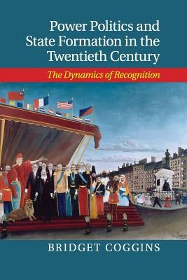 Power Politics and State Formation in the Twentieth Century: The Dynamics of Recognition by Coggins, Bridget
