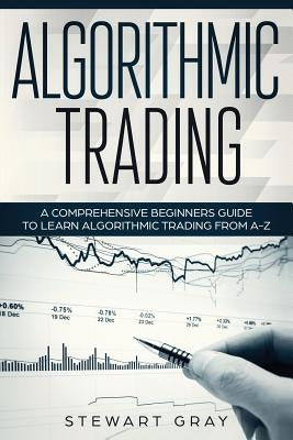 Algorithmic Trading: A Comprehensive Beginner's Guide to Learn Algorithmic Training from A-Z by Gray, Stewart