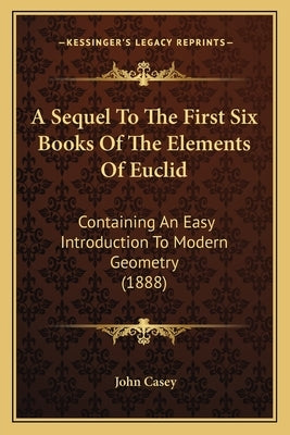 A Sequel To The First Six Books Of The Elements Of Euclid: Containing An Easy Introduction To Modern Geometry (1888) by Casey, John