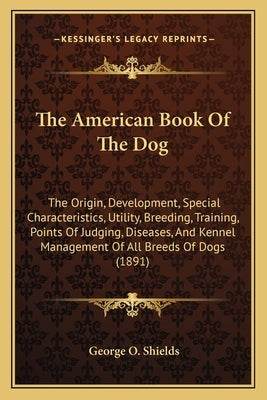 The American Book Of The Dog: The Origin, Development, Special Characteristics, Utility, Breeding, Training, Points Of Judging, Diseases, And Kennel by Shields, George O.