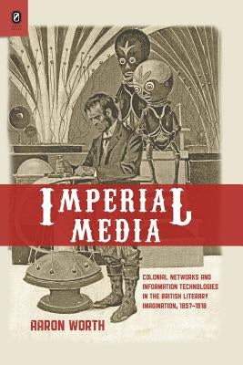 Imperial Media: Colonial Networks and Information Technologies in the British Literary Imagination, 1857-1918 by Worth, Aaron