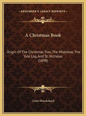 A Christmas Book: Origin Of The Christmas Tree, The Mistletoe, The Yule Log, And St. Nicholas (1898) by Wenckebach, Carla