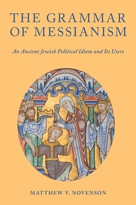 The Grammar of Messianism: An Ancient Jewish Political Idiom and Its Users by Novenson, Matthew V.