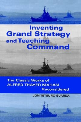 Inventing Grand Strategy and Teaching Command: The Classic Works of Alfred Thayer Mahan Reconsidered by Sumida, Jon Tetsuro