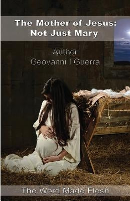 The Mother of Jesus: Not Just Mary: The Word Made Flesh by Guerra, Geovanni Israel