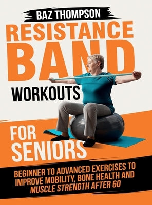 Resistance Band Workouts for Seniors: Beginner to Advanced Exercises to Improve Mobility, Bone Health and Muscle Strength After 60 by Thompson, Baz