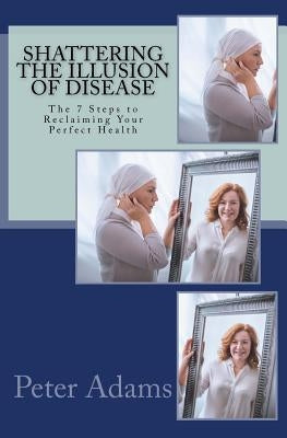 Shattering the Illusion of Disease: The 7 Steps to Reclaiming Your Perfect Health by Adams, Peter D.