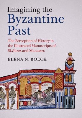 Imagining the Byzantine Past: The Perception of History in the Illustrated Manuscripts of Skylitzes and Manasses by Boeck, Elena N.