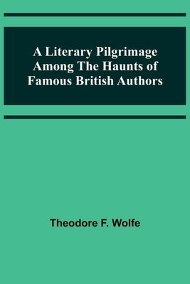 A Literary Pilgrimage Among the Haunts of Famous British Authors by F. Wolfe, Theodore