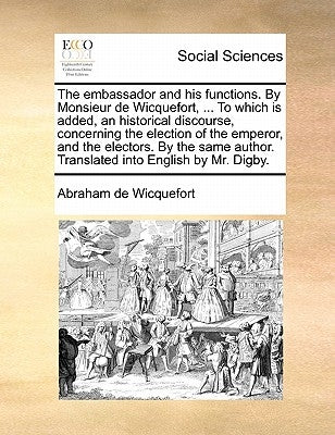 The embassador and his functions. By Monsieur de Wicquefort, ... To which is added, an historical discourse, concerning the election of the emperor, a by Wicquefort, Abraham De