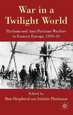 War in a Twilight World: Partisan and Anti-Partisan Warfare in Eastern Europe, 1939-45 by Shepherd, B.