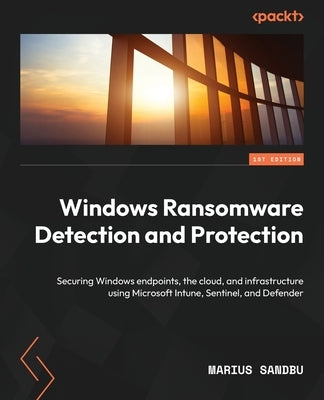 Windows Ransomware Detection and Protection: Securing Windows endpoints, the cloud, and infrastructure using Microsoft Intune, Sentinel, and Defender by Sandbu, Marius