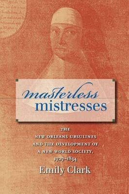 Masterless Mistresses: The New Orleans Ursulines and the Development of a New World Society, 1727-1834 by Clark, Emily