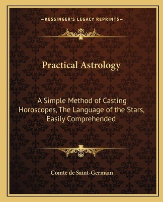 Practical Astrology: A Simple Method of Casting Horoscopes, the Language of the Stars, Easily Comprehended by Saint-Germain, Comte De