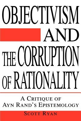 Objectivism and the Corruption of Rationality: A Critique of Ayn Rand's Epistemology by Ryan, Scott