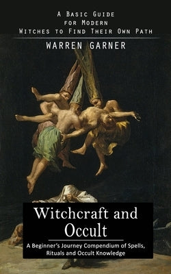 Witchcraft and Occult: A Basic Guide for Modern Witches to Find Their Own Path (A Beginner's Journey Compendium of Spells, Rituals and Occult by Garner, Warren