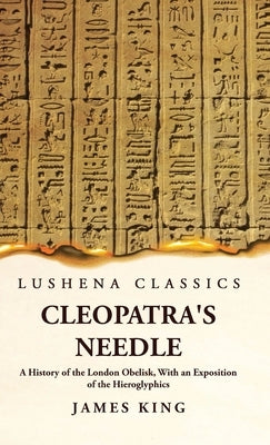 Cleopatra's Needle A History of the London Obelisk, With an Exposition of the Hieroglyphics by James King