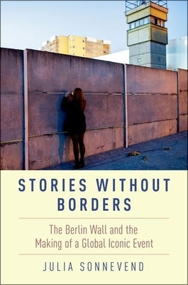 Stories Without Borders: The Berlin Wall and the Making of a Global Iconic Event by Sonnevend, Julia