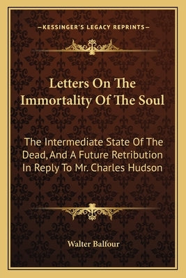 Letters on the Immortality of the Soul: The Intermediate State of the Dead, and a Future Retribution in Reply to Mr. Charles Hudson by Balfour, Walter