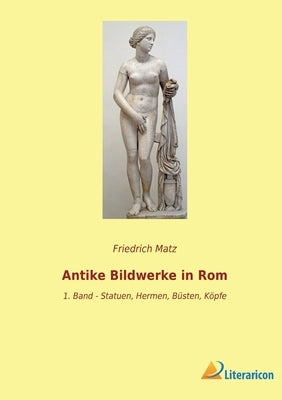 Antike Bildwerke in Rom: 1. Band - Statuen, Hermen, Büsten, Köpfe by Matz, Friedrich