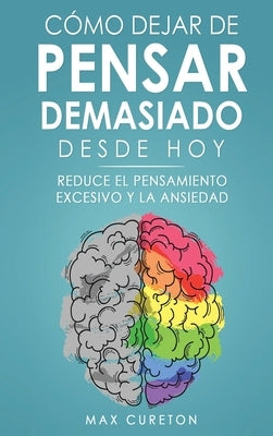 Cómo Dejar de Pensar Demasiado Desde Hoy: Ejercicios y Técnicas Sencillas para Eliminar los Pensamientos Negativos y Calmar la Mente by Cureton, Max