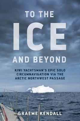 To the Ice and Beyond: Sailing Solo Across 32 Oceans and Seaways by Kendall, Graeme