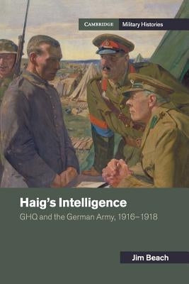 Haig's Intelligence: Ghq and the German Army, 1916-1918 by Beach, Jim
