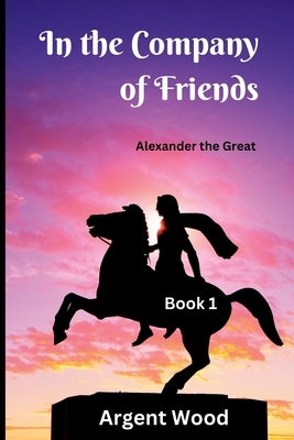 In the Company of Friends: Alexander the Great - Book 1 by Wood, Argent