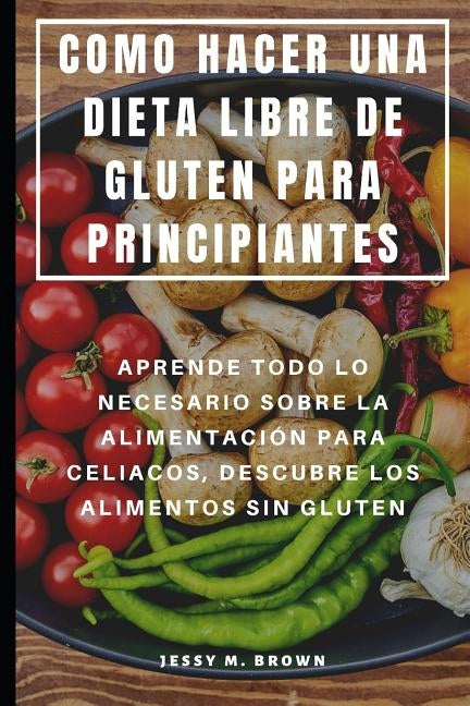 Como Hacer Una Dieta Libre de Gluten Para Principiantes: Aprende Todo Lo Necesario Sobre La Alimentación Para Celiacos, Descubre Los Alimentos Sin Glu by Brown, Jessy M.