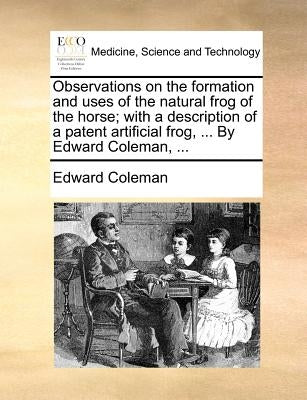 Observations on the Formation and Uses of the Natural Frog of the Horse; With a Description of a Patent Artificial Frog, ... by Edward Coleman, ... by Coleman, Edward