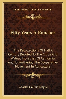 Fifty Years a Rancher: The Recollections of Half a Century Devoted to the Citrus and Walnut Industries of California and to Furthering the Co by Teague, Charles Collins