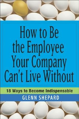 How to Be the Employee Your Company Can't Live Without: 18 Ways to Become Indispensable by Shepard, Glenn