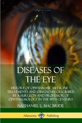 Diseases of the Eye: History of Ophthalmic Medicine - Treatments and Diagnoses Described by a Surgeon and Professor of Ophthalmology in the by MacBride, Nathaniel L.